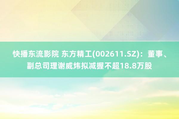 快播东流影院 东方精工(002611.SZ)：董事、副总司理谢威炜拟减握不超18.8万股