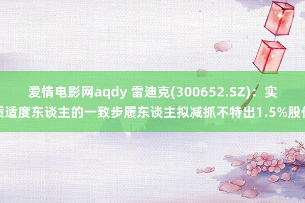 爱情电影网aqdy 雷迪克(300652.SZ)：实质适度东谈主的一致步履东谈主拟减抓不特出1.5%股份