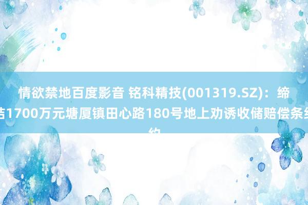 情欲禁地百度影音 铭科精技(001319.SZ)：缔结1700万元塘厦镇田心路180号地上劝诱收储赔偿条约