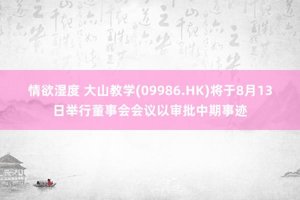 情欲湿度 大山教学(09986.HK)将于8月13日举行董事会会议以审批中期事迹