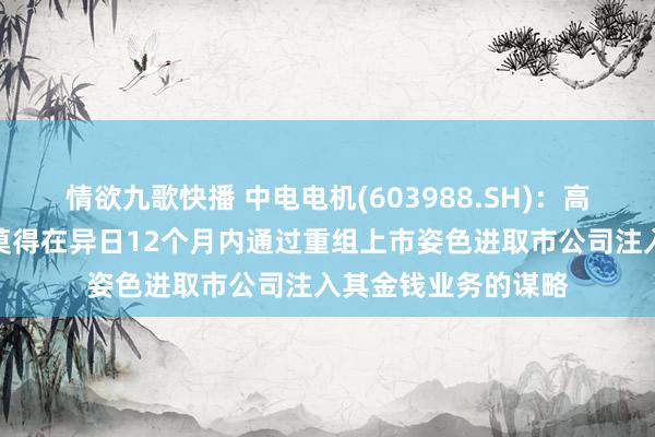 情欲九歌快播 中电电机(603988.SH)：高地资源相配干系方莫得在异日12个月内通过重组上市姿色进取市公司注入其金钱业务的谋略