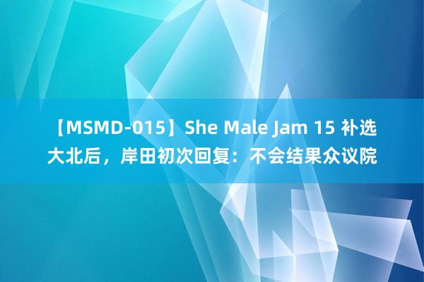 【MSMD-015】She Male Jam 15 补选大北后，岸田初次回复：不会结果众议院