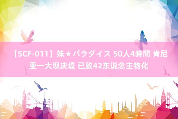 【SCF-011】妹★パラダイス 50人4時間 肯尼亚一大坝决堤 已致42东说念主物化