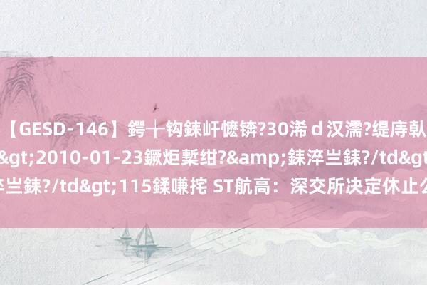 【GESD-146】鍔╁钩銇屽懡锛?30浠ｄ汉濡?缇庤倝銈傝笂銈?3浜?/a>2010-01-23鐝炬槧绀?&銇淬亗銇?/td>115鍒嗛挓 ST航高：深交所决定休止公司股票上市