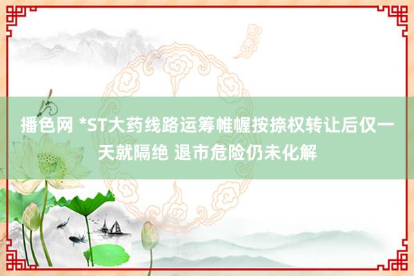 播色网 *ST大药线路运筹帷幄按捺权转让后仅一天就隔绝 退市危险仍未化解