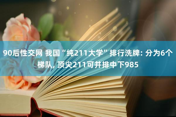 90后性交网 我国“纯211大学”排行洗牌: 分为6个梯队, 顶尖211可并排中下985