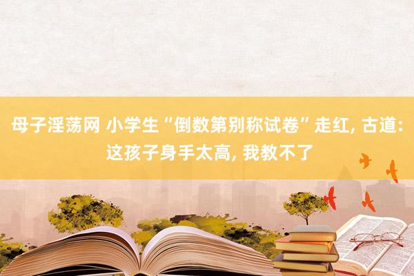 母子淫荡网 小学生“倒数第别称试卷”走红, 古道: 这孩子身手太高, 我教不了