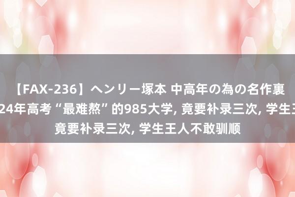 【FAX-236】ヘンリー塚本 中高年の為の名作裏ビデオ集 2024年高考“最难熬”的985大学, 竟要补录三次, 学生王人不敢驯顺