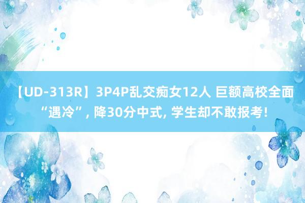 【UD-313R】3P4P乱交痴女12人 巨额高校全面“遇冷”, 降30分中式, 学生却不敢报考!