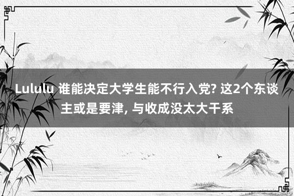 Lululu 谁能决定大学生能不行入党? 这2个东谈主或是要津, 与收成没太大干系