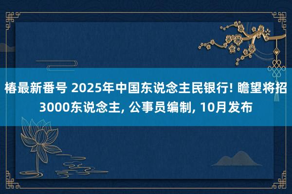 椿最新番号 2025年中国东说念主民银行! 瞻望将招3000东说念主, 公事员编制, 10月发布