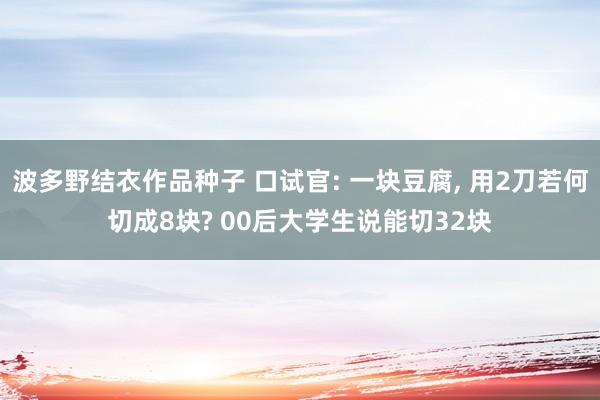 波多野结衣作品种子 口试官: 一块豆腐, 用2刀若何切成8块? 00后大学生说能切32块