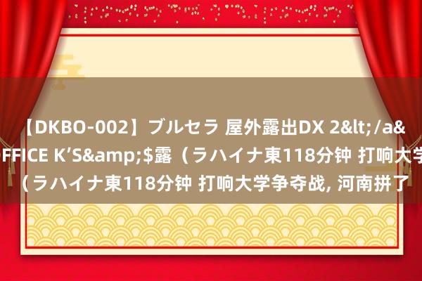 【DKBO-002】ブルセラ 屋外露出DX 2</a>2006-03-16OFFICE K’S&$露（ラハイナ東118分钟 打响大学争夺战, 河南拼了