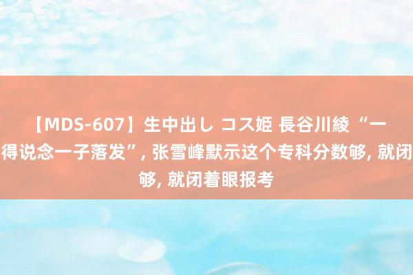 【MDS-607】生中出し コス姫 長谷川綾 “一东说念主得说念一子落发”, 张雪峰默示这个专科分数够, 就闭着眼报考