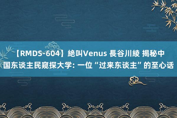 【RMDS-604】絶叫Venus 長谷川綾 揭秘中国东谈主民窥探大学: 一位“过来东谈主”的至心话