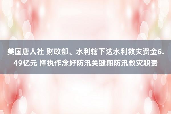 美国唐人社 财政部、水利辖下达水利救灾资金6.49亿元 撑执作念好防汛关键期防汛救灾职责