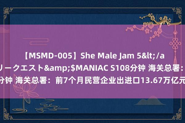 【MSMD-005】She Male Jam 5</a>2008-08-04グローリークエスト&$MANIAC S108分钟 海关总署：前7个月民营企业出进口13.67万亿元，增长10.9%