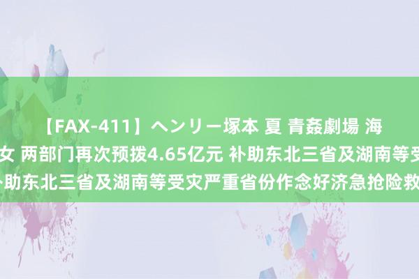 【FAX-411】ヘンリー塚本 夏 青姦劇場 海・山・川 ハマり狂う男女 两部门再次预拨4.65亿元 补助东北三省及湖南等受灾严重省份作念好济急抢险救灾职责