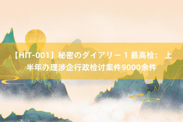 【HIT-001】秘密のダイアリー 1 最高检： 上半年办理涉企行政检讨案件9000余件