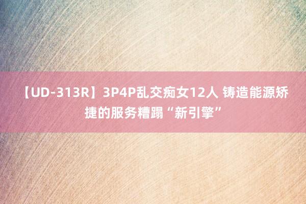 【UD-313R】3P4P乱交痴女12人 铸造能源矫捷的服务糟蹋“新引擎”