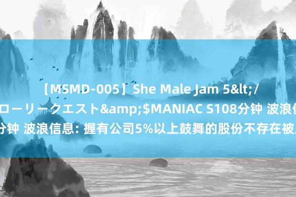 【MSMD-005】She Male Jam 5</a>2008-08-04グローリークエスト&$MANIAC S108分钟 波浪信息: 握有公司5%以上鼓舞的股份不存在被质押或冻结等情形