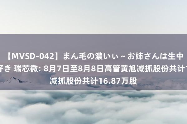 【MVSD-042】まん毛の濃いぃ～お姉さんは生中出しがお好き 瑞芯微: 8月7日至8月8日高管黄旭减抓股份共计16.87万股