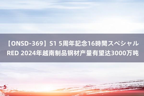 【ONSD-369】S1 5周年記念16時間スペシャル RED 2024年越南制品钢材产量有望达3000万吨