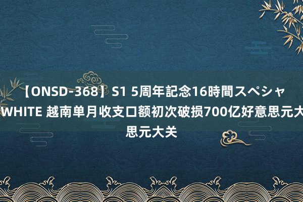 【ONSD-368】S1 5周年記念16時間スペシャル WHITE 越南单月收支口额初次破损700亿好意思元大关