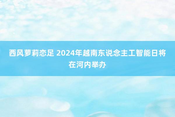 西风萝莉恋足 2024年越南东说念主工智能日将在河内举办