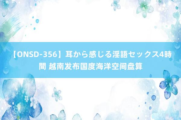 【ONSD-356】耳から感じる淫語セックス4時間 越南发布国度海洋空间盘算