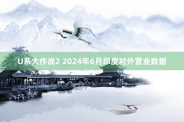 U系大作战2 2024年6月印度对外营业数据