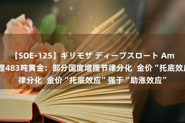 【SOE-125】ギリモザ ディープスロート Ami 上半年寰球央行增捏483吨黄金：部分国度增捏节律分化  金价“托底效应”强于“助涨效应”