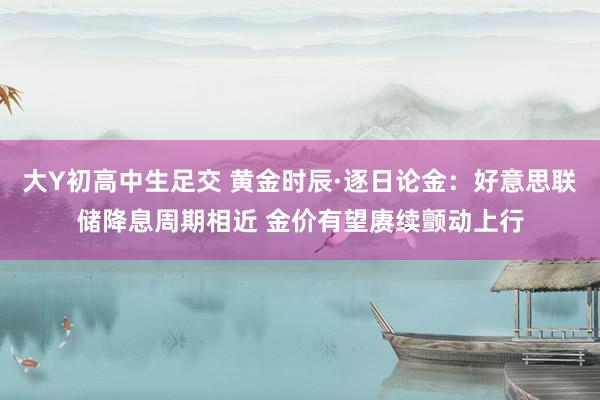 大Y初高中生足交 黄金时辰·逐日论金：好意思联储降息周期相近 金价有望赓续颤动上行