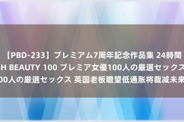 【PBD-233】プレミアム7周年記念作品集 24時間 PREMIUM STYLISH BEAUTY 100 プレミア女優100人の厳選セックス 英国老板瞻望低通胀将裁减未来一年加薪的压力