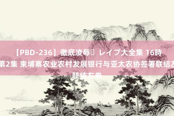 【PBD-236】徹底凌辱・レイプ大全集 16時間 第2集 柬埔寨农业农村发展银行与亚太农协签署联结左券