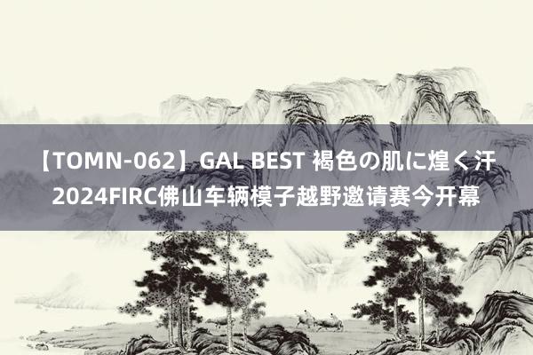 【TOMN-062】GAL BEST 褐色の肌に煌く汗 2024FIRC佛山车辆模子越野邀请赛今开幕