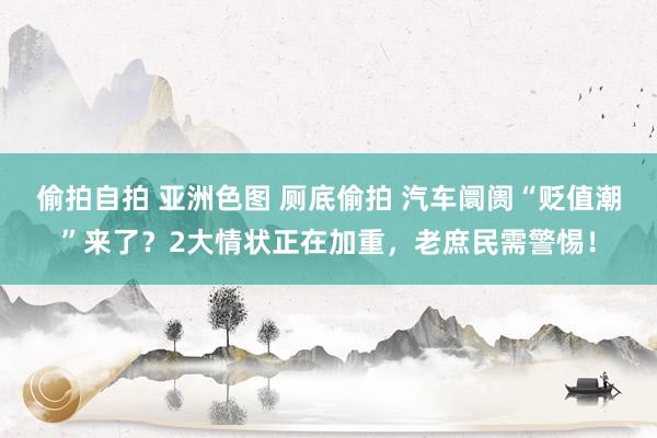 偷拍自拍 亚洲色图 厕底偷拍 汽车阛阓“贬值潮”来了？2大情状正在加重，老庶民需警惕！