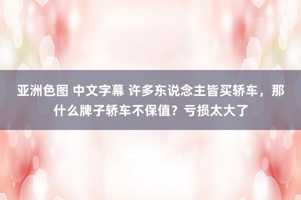 亚洲色图 中文字幕 许多东说念主皆买轿车，那什么牌子轿车不保值？亏损太大了