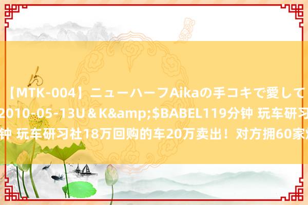 【MTK-004】ニューハーフAikaの手コキで愛して…。</a>2010-05-13U＆K&$BABEL119分钟 玩车研习社18万回购的车20万卖出！对方拥60家烧烤店，曝购买原因