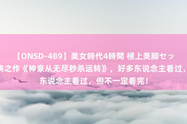 【ONSD-489】美女時代4時間 極上美脚セックス 新一代经典之作《神豪从无尽秒杀运转》，好多东说念主看过，但不一定看完！