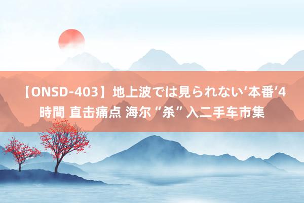 【ONSD-403】地上波では見られない‘本番’4時間 直击痛点 海尔“杀”入二手车市集