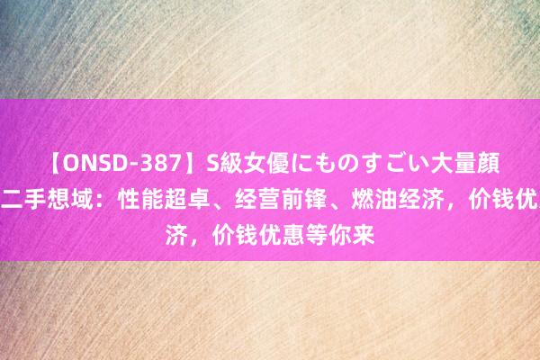 【ONSD-387】S級女優にものすごい大量顔射4時間 二手想域：性能超卓、经营前锋、燃油经济，价钱优惠等你来