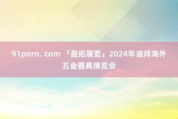 91porn. com 「盈拓展览」2024年迪拜海外五金器具博览会