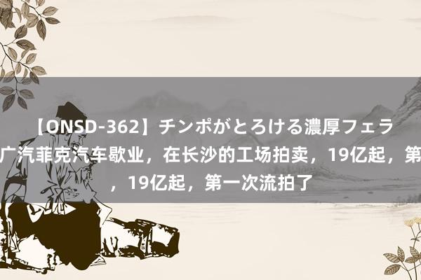 【ONSD-362】チンポがとろける濃厚フェラチオ4時間 广汽菲克汽车歇业，在长沙的工场拍卖，19亿起，第一次流拍了