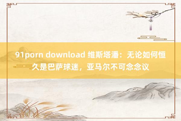 91porn download 维斯塔潘：无论如何恒久是巴萨球迷，亚马尔不可念念议