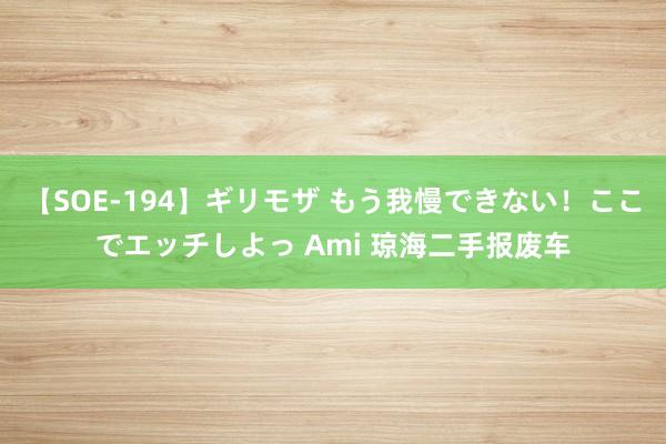 【SOE-194】ギリモザ もう我慢できない！ここでエッチしよっ Ami 琼海二手报废车