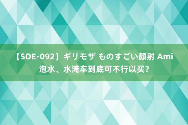 【SOE-092】ギリモザ ものすごい顔射 Ami 泡水、水淹车到底可不行以买？