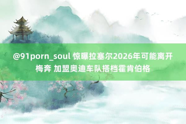 @91porn_soul 惊曝拉塞尔2026年可能离开梅奔 加盟奥迪车队搭档霍肯伯格