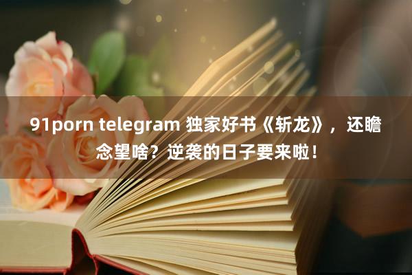 91porn telegram 独家好书《斩龙》，还瞻念望啥？逆袭的日子要来啦！