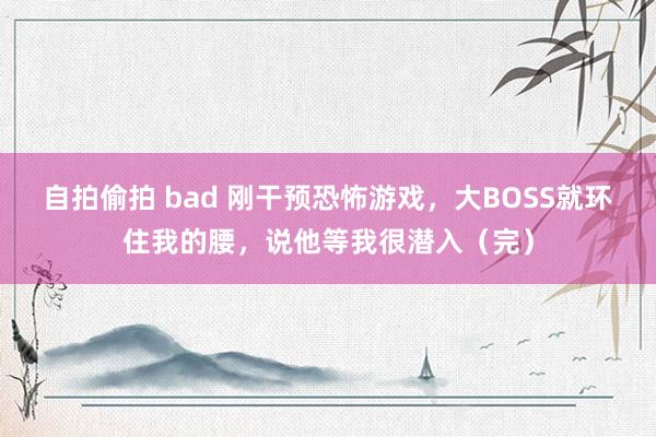 自拍偷拍 bad 刚干预恐怖游戏，大BOSS就环住我的腰，说他等我很潜入（完）